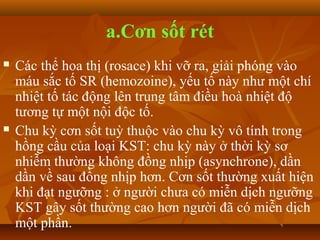 a.Cơn sốt rét
   Các thể hoa thị (rosace) khi vỡ ra, giải phóng vào
    máu sắc tố SR (hemozoine), yếu tố này như một chí
    nhiệt tố tác động lên trung tâm điều hoà nhiệt độ
    tương tự một nội độc tố.
   Chu kỳ cơn sốt tuỳ thuộc vào chu kỳ vô tính trong
    hồng cầu của loại KST: chu kỳ này ở thời kỳ sơ
    nhiễm thường không đồng nhịp (asynchrone), dần
    dần về sau đồng nhịp hơn. Cơn sốt thường xuất hiện
    khi đạt ngưỡng : ở người chưa có miễn dịch ngưỡng
    KST gây sốt thường cao hơn người đã có miễn dịch
    một phần.
 