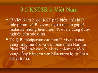 3.5 KSTSR ở Việt Nam
   Ở Việt Nam 2 loại KST phổ biến nhất là P.
    falciparum và P. vivax; ngoài ra còn gặp P.
    malariae nhưng hiếm hơn, P. ovale đang được
    nghiên cứu xác định.
   Tỷ lệ P. falciparum cao hơn P. vivax ở các
    vùng rừng núi đồi và ven biển miền Nam từ
    Phan Thiết trở vào; P. vivax chiếm đa số ở
    vùng đồng bằng và ven biển nước lợ từ Phan
    Thiết trở ra.
 