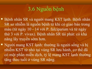 3.6 Nguồn bệnh
   Bệnh nhân SR và người mang KST lạnh. Bệnh nhân
    SR sơ nhiễm là nguồn bệnh từ khi có giao bào trong
    máu (từ ngày 10 - 14 với P. falciparum và từ ngày
    thứ 3 với P. vivax). Bệnh nhân SR tái phát: có khả
    năng lây truyền sớm hơn.
   Người mang KST lạnh: thường là người sống và bị
    nhiễm KST từ nhỏ tại vùng SR lưu hành, cơ thể đã
    có một phần miễn dịch, tỷ lệ mang KST lạnh thường
    tăng theo tuổi ở vùng SR nặng.
 