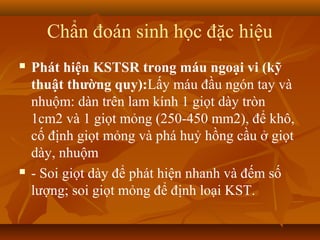 Chẩn đoán sinh học đặc hiệu
   Phát hiện KSTSR trong máu ngoại vi (kỹ
    thuật thường quy):Lấy máu đầu ngón tay và
    nhuộm: dàn trên lam kính 1 giọt dày tròn
    1cm2 và 1 giọt mỏng (250-450 mm2), để khô,
    cố định giọt mỏng và phá huỷ hồng cầu ở giọt
    dày, nhuộm
   - Soi giọt dày để phát hiện nhanh và đếm số
    lượng; soi giọt mỏng để định loại KST.
 