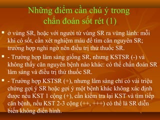 Những điểm cần chú ý trong
              chẩn đoán sốt rét (1)
   ở vùng SR, hoặc với người từ vùng SR ra vùng lành: mỗi
    khi có sốt, cần xét nghiệm máu để tìm căn nguyên SR;
    trường hợp nghi ngờ nên điều trị thử thuốc SR.
   - Trường hợp lâm sàng giống SR, nhưng KSTSR (-) và
    không thấy căn nguyên bệnh nào khác: có thể chẩn đoán SR
    lâm sàng và điều trị thử thuốc SR.
   - Trường hợp KSTSR (+), nhưng lâm sàng chỉ có vài triệu
    chứng gợi ý SR hoặc gợi ý một bệnh khác không xác định
    được nếu KST 1 cộng (+), cần kiểm tra lại KST và tìm tiếp
    căn bệnh, nếu KST 2-3 cộng (++, +++) có thể là SR diễn
    biến không điển hình.
 