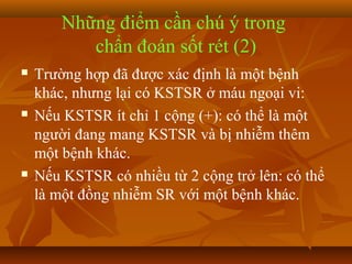Những điểm cần chú ý trong
           chẩn đoán sốt rét (2)
   Trường hợp đã được xác định là một bệnh
    khác, nhưng lại có KSTSR ở máu ngoại vi:
   Nếu KSTSR ít chỉ 1 cộng (+): có thể là một
    người đang mang KSTSR và bị nhiễm thêm
    một bệnh khác.
   Nếu KSTSR có nhiều từ 2 cộng trở lên: có thể
    là một đồng nhiễm SR với một bệnh khác.
 