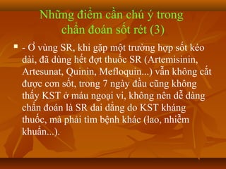 Những điểm cần chú ý trong
           chẩn đoán sốt rét (3)
   - Ở vùng SR, khi gặp một trường hợp sốt kéo
    dài, đã dùng hết đợt thuốc SR (Artemisinin,
    Artesunat, Quinin, Mefloquin...) vẫn không cắt
    được cơn sốt, trong 7 ngày đầu cũng không
    thấy KST ở máu ngoại vi, không nên dễ dàng
    chẩn đoán là SR dai dẳng do KST kháng
    thuốc, mà phải tìm bệnh khác (lao, nhiễm
    khuẩn...).
 