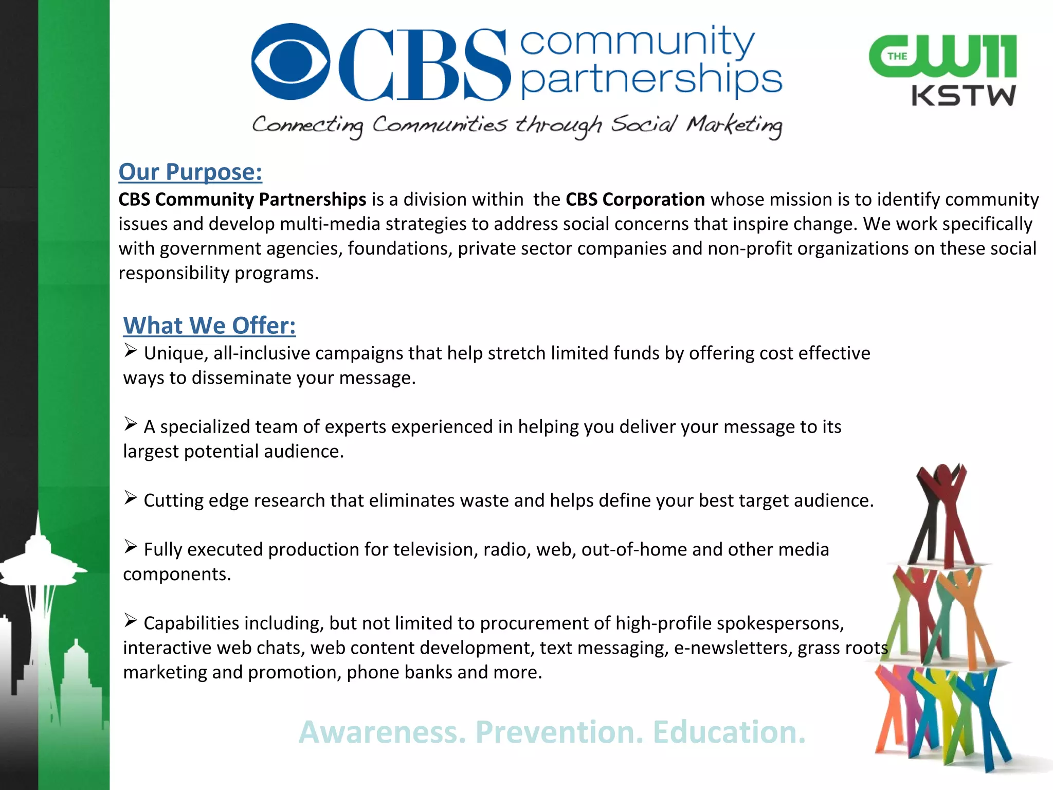 Purpose:
HealthSolutions is a division within the CBS Corporation whose mission is to identify health
issues and develop multi-media strategies to address the issues and inspire change. We help
gain credibility with your patients by aligning with major health organizations, key physicians &
pharmacy partners to offer targeted educational programs designed to grow your brand.
For over 12 years HealthWatch™ is broadcast television’s most recognized brand for promoting
awareness for today’s health issues and healthy living.
• Custom created content under the highly recognized brand of HealthWatch provides the educational
backdrop to your marketing message.
• HealthWatch promotes our medical partners delivering valuable information that pertains to different
topics throughout the year, and at the same time is designed to generate new customers and increase
business for our partners.
• Impact your medical professional community (physician & pharmacy chains) by featuring them in
HealthWatch messages.
Remedy:
27 television stations covering approximately 40% of the country. Additionally our capabilities include
digital, print, outdoor, radio, long form video, interactive events, promos, physician office digital TV
network, hospital television network and pharmacy partners.
 