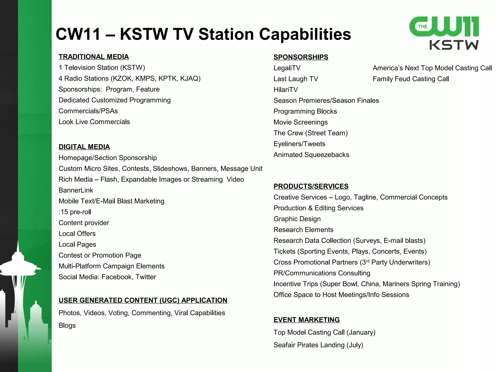TRADITIONAL MEDIA
1 Television Station (KSTW)
4 Radio Stations (KZOK, KMPS, KPTK, KJAQ)
Sponsorships: Program, Feature
Dedicated Customized Programming
Commercials/PSAs
Look Live Commercials
DIGITAL MEDIA
Homepage/Section Sponsorship
Custom Micro Sites, Contests, Slideshows, Banners, Message Unit
Rich Media – Flash, Expandable Images or Streaming Video
BannerLink
Mobile Text/E-Mail Blast Marketing
:15 pre-roll
Content provider
Local Offers
Local Pages
Contest or Promotion Page
Multi-Platform Campaign Elements
Social Media: Facebook, Twitter
USER GENERATED CONTENT (UGC) APPLICATION
Photos, Videos, Voting, Commenting, Viral Capabilities
Blogs
SPONSORSHIPS
LegaliTV
Last Laugh TV
HilariTV
Season Premieres/Season Finales
Programming Blocks
Movie Screenings
The Crew (Street Team)
Eyeliners/Tweets
Animated Squeezebacks
PRODUCTS/SERVICES
Creative Services – Logo, Tagline, Commercial Concepts
Production & Editing Services
Graphic Design
Research Elements
Research Data Collection (Surveys, E-mail blasts)
Tickets (Sporting Events, Plays, Concerts, Events)
Cross Promotional Partners (3rd
Party Underwriters)
PR/Communications Consulting
Incentive Trips (Super Bowl, China, Mariners Spring Training)
Office Space to Host Meetings/Info Sessions
EVENT MARKETING
Top Model Casting Call
Family Feud Casting Call
CW11 – KSTW TV Station Capabilities
 