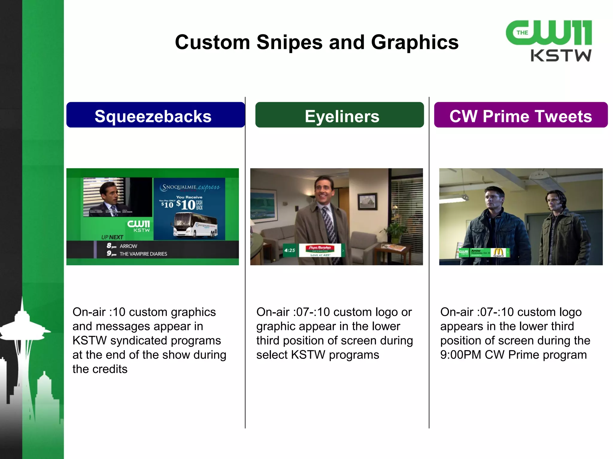 Squeezebacks Eyeliners CW Prime Tweets
Custom Snipes and Graphics
On-air :10 custom graphics
and messages appear in
KSTW syndicated programs
at the end of the show during
the credits
On-air :07-:10 custom logo or
graphic appear in the lower
third position of screen during
select KSTW programs
On-air :07-:10 custom logo
appears in the lower third
position of screen during the
9:00PM CW Prime program
 