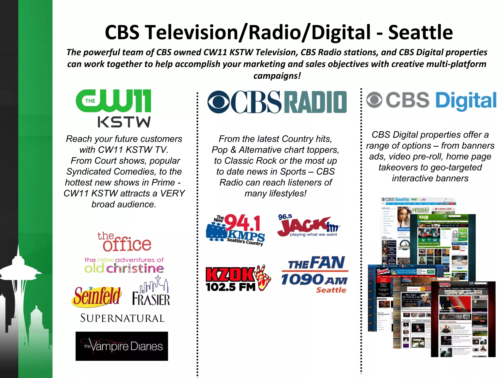 Reach your future customers
with CW11 KSTW TV.
From Court shows, popular
Syndicated Comedies, to the
hottest new shows in Prime -
CW11 KSTW attracts a VERY
broad audience.
The powerful team of CBS owned CW11 KSTW Television, CBS Radio stations, and CBS Digital properties
can work together to help accomplish your marketing and sales objectives with creative multi-platform
campaigns!
From the latest Country hits,
Pop & Alternative chart toppers,
to Classic Rock or the most up
to date news in Sports – CBS
Radio can reach listeners of
many lifestyles!
CBS Digital properties offer a
range of options – from banners
ads, video pre-roll, home page
takeovers to geo-targeted
interactive banners
CBS Television/Radio/Digital - Seattle
 