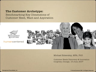 The Customer Archetype:
     Benchmarking Key Dimensions of
     Customer Need, Want and Aspiration




                                          Michael Eckersley, MFA, PhD

                                          Customer Needs Discovery & Innovation
                                          Congress, Chicago, 13 June, 2007



Management Roundtable, Inc.                                © HumanCentered 2007, All Rights Reserved
 