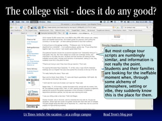 The college visit - does it do any good?


                                                            But most college tour
                                                            scripts are numbingly
                                                            similar, and information is
                                                            not really the point.
                                                            Students and their families
                                                            are looking for the ineffable
                                                            moment when, through
                                                            some alchemy of
                                                            atmosphere, setting or
                                                            vibe, they suddenly know
                                                            this is the place for them.




    LA Times Article: On vacation -- at a college campus   Read Trent’s blog post
 