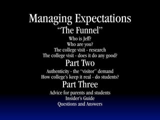 Managing Expectations
          “The Funnel”
                Who is Jeff?
              Who are you?
       The college visit - research
  The college visit - does it do any good?
              Part Two
    Authenticity - the “visitor” demand
  How college’s keep it real - do students?
             Part Three
      Advice for parents and students
              Insider’s Guide
          Questions and Answers
 