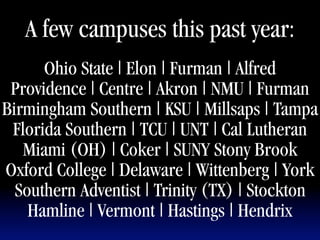 A few campuses this past year:
      Ohio State | Elon | Furman | Alfred
 Providence | Centre | Akron | NMU | Furman
Birmingham Southern | KSU | Millsaps | Tampa
 Florida Southern | TCU | UNT | Cal Lutheran
   Miami (OH) | Coker | SUNY Stony Brook
Oxford College | Delaware | Wittenberg | York
  Southern Adventist | Trinity (TX) | Stockton   1



    Hamline | Vermont | Hastings | Hendrix
 