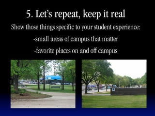 5. Let’s repeat, keep it real
Show those things specific to your student experience:
         -small areas of campus that matter
         -favorite places on and off campus
 