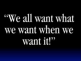 “We all want what
we want when we
    want it!”
 