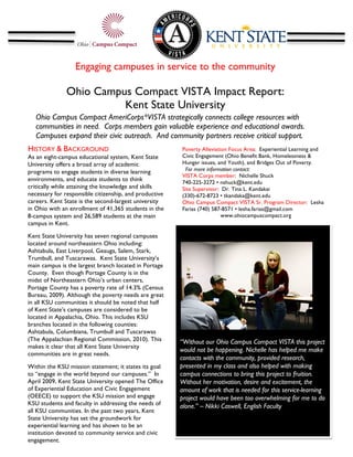 Engaging campuses in service to the community

               Ohio Campus Compact VISTA Impact Report:
                         Kent State University
                                              	
  
   Ohio Campus Compact AmeriCorps*VISTA strategically connects college resources with
   communities in need. Corps members gain valuable experience and educational awards.
   Campuses expand their civic outreach. And community partners receive critical support.
   	
  
HISTORY & BACKGROUND                                    Poverty Alleviation Focus Area: Experiential Learning and
As an eight-campus educational system, Kent State       Civic Engagement (Ohio Benefit Bank, Homelessness &
University offers a broad array of academic             Hunger issues, and Youth), and Bridges Out of Poverty.
programs to engage students in diverse learning          For more information contact:
                                                        VISTA Corps member: Nichelle Shuck
environments, and educate students to think             740-225-3272 • nshuck@kent.edu
critically while attaining the knowledge and skills     Site Supervisor: Dr. Tina L. Kandakai
necessary for responsible citizenship, and productive   (330)-672-8723 • tkandaka@kent.edu
careers. Kent State is the second-largest university    Ohio Campus Compact VISTA Sr. Program Director: Lesha
in Ohio with an enrollment of 41,365 students in the    Farias (740) 587-8571 • lesha.farias@gmail.com
8-campus system and 26,589 students at the main                          www.ohiocampuscompact.org
campus in Kent.                                         	
  
Kent State University has seven regional campuses
located around northeastern Ohio including:
Ashtabula, East Liverpool, Geauga, Salem, Stark,
Trumbull, and Tuscarawas. Kent State University’s
main campus is the largest branch located in Portage
                                                                                                               	
  
County. Even though Portage County is in the
midst of Northeastern Ohio’s urban centers,
Portage County has a poverty rate of 14.3% (Census
Bureau, 2009). Although the poverty needs are great
in all KSU communities it should be noted that half
of Kent State’s campuses are considered to be
located in Appalachia, Ohio. This includes KSU
branches located in the following counties:
Ashtabula, Columbiana, Trumbull and Tuscarawas
(The Appalachian Regional Commission, 2010). This       “Without our Ohio Campus Compact VISTA this project
makes it clear that all Kent State University
                                                        would not be happening. Nichelle has helped me make
communities are in great needs.
                                                        contacts with the community, provided research,
Within the KSU mission statement; it states its goal    presented in my class and also helped with making
to “engage in the world beyond our campuses.” In        campus connections to bring this project to fruition.
April 2009, Kent State University opened The Office     Without her motivation, desire and excitement, the
of Experiential Education and Civic Engagement          amount of work that is needed for this service-learning
(OEECE) to support the KSU mission and engage           project would have been too overwhelming for me to do
KSU students and faculty in addressing the needs of     alone.” – Nikki Caswell, English Faculty
all KSU communities. In the past two years, Kent
State University has set the groundwork for
experiential learning and has shown to be an
institution devoted to community service and civic
engagement.
 