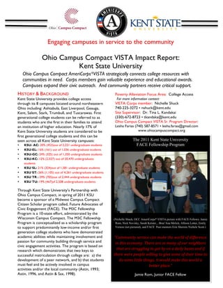 Engaging campuses in service to the community

                       Ohio Campus Compact VISTA Impact Report:
                                 Kent State University
                                               	
  
    Ohio Campus Compact AmeriCorps*VISTA strategically connects college resources with
    communities in need. Corps members gain valuable experience and educational awards.
    Campuses expand their civic outreach. And community partners receive critical support.
    	
  
HISTORY & BACKGROUND                                                  Poverty Alleviation Focus Area: College Access
Kent State University provides college access                          For more information contact:
through its 8 campuses located around northeastern                    VISTA Corps member: Nichelle Shuck
Ohio including: Ashtabula, East Liverpool, Geauga,                    740-225-3272 • nshuck@kent.edu
Kent, Salem, Stark, Trumbull, and Tuscarawas. First                   Site Supervisor: Dr. Tina L. Kandakai
generational college students can be referred to as                   (330)-672-8723 • tkandaka@kent.edu
students who are the first in their families to attend                Ohio Campus Compact VISTA Sr. Program Director:
an institution of higher education. Nearly 17% of                     Lesha Farias (740) 587-8571 • lesha.farias@gmail.com
Kent State University students are considered to be                                  www.ohiocampuscompact.org
first generational college students and this can be                   	
  
seen across all Kent State University campuses:                                        The 2011 Kent State University
•          KSU- AC: 20% (452)out of 2,221 undergraduate students                         FACE Fellowship Program
•          KSU-EL: 16% (161) out of 1,036 undergraduate students
•          KSU-GC: 24% (325) out of 1,350 undergraduate students
•          KSU-KC: 12% (2,527) out of 20,470 undergraduate
           students
           KSU SL: 21% (324)out of 1,581 undergraduate students
•
                                                                                                                                                           	
  
•          KSU ST: 26% (1,105) out of 4,261 undergraduate students
•          KSU TR : 29% (705)out of 2,444 undergraduate students
•          KSU TU: 19% (467)of 2,508 undergraduate students

Through Kent State University’s Partnership with
Ohio Campus Compact, in spring of 2011 KSU
became a sponsor of a Midwest Campus Compact
Citizen Scholar program called, Future Advocates of
Civic Engagement (FACE). The M3C Fellowship
Program is a 10-state effort, administrated by the
Wisconsin Campus Compact. The M3C Fellowship                         (Nichelle Shuck, OCC AmeriCorps* VISTA picture with FACE Fellows: Jamie
Program is conceptualized as a scholarship program                    Rom, Nick Novisky, Sarah Keister, , Bree’Ana Melick, Allison Lotter, Emily
to support predominantly low-income and/or first                      Vernon (not pictured), and FACE Peer-mentors Erin Sherrets Nichele Scott.)	
  
generation college students who have demonstrated                                                                  	
  
academic abilities while maintaining involvement and                 “Community	
  service	
  can	
  make	
  the	
  world	
  of	
  difference	
  
passion for community building through service and                    in	
  this	
  economy.	
  There	
  are	
  so	
  many	
  of	
  our	
  neighbors	
  
civic engagement activities. The program is based on
research which demonstrates that two keys to                           that	
  are	
  struggling	
  to	
  get	
  by	
  on	
  a	
  daily	
  bases	
  and	
  if	
  
successful matriculation through college are: a) the                 there	
  were	
  people	
  willing	
  to	
  give	
  some	
  of	
  their	
  time	
  to	
  
development of a peer network, and b) that students                       do	
  some	
  little	
  things,	
  it	
  would	
  make	
  this	
  world	
  a	
  
must feel and be actively involved in campus                                                         better	
  place.”	
  
activities and/or the local community (Astin, 1993;
Astin, 1996, and Astin & Sax, 1998).                                                     Jamie Rom, Junior FACE Fellow
 