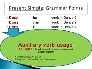  Does                   he                  work in Denver?
 Does                   she                 work in Denver?
 Does                   it                  work in Denver?




         Auxiliary verb usage :
         DO / DOES - Used in simple present question and
                       negative forms:

    1. What time does he get up?
    2. They don't drive to work. They take the bus.
 
