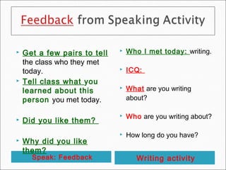    Get a few pairs to tell      Who I met today: writing.
    the class who they met
    today.                       ICQ:
   Tell class what you
    learned about this           What are you writing
    person you met today.         about?

                                 Who are you writing about?
   Did you like them?
                                 How long do you have?
   Why did you like
    them?
      Speak: Feedback                Writing activity
 