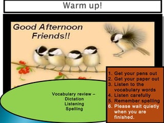 1. Get your pens out
                      2. Get your paper out
                      3. Listen to the
                         vocabulary words
Vocabulary review –   4. Listen carefully
     Dictation        5. Remember spelling
     Listening
                      6. Please wait quietly
     Spelling
                         when you are
                         finished.
 