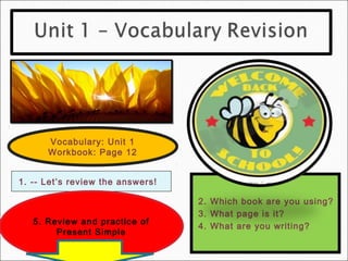 Vocabulary: Unit 1
      Workbook: Page 12


1. -- Let’s review the answers!

                                  2. Which book are you using?
                                  3. What page is it?
   5. Review and practice of
                                  4. What are you writing?
        Present Simple
 