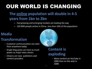 OUR WORLD IS CHANGINGThe online population will double in 4-5 years from 1bn to 2bnFast growing and emerging markets are leading the way120 MM people online in China…less than 10% of the populationMediaTransformationCustomer communication can start from anywhere today
