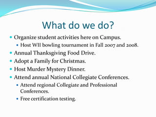 What do we do?Organize student activities here on Campus.Host WII bowling tournament in Fall 2007 and 2008.Annual Thanksgiving Food Drive.Adopt a Family for Christmas.Host Murder Mystery Dinner.Attend annual National Collegiate Conferences.Attend regional Collegiate and Professional Conferences.Free certification testing.