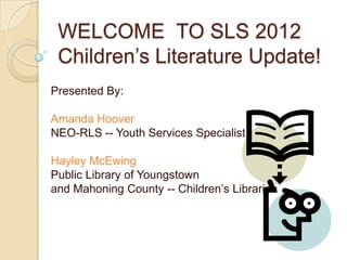 WELCOME TO SLS 2012
 Children’s Literature Update!
Presented By:

Amanda Hoover
NEO-RLS -- Youth Services Specialist

Hayley McEwing
Public Library of Youngstown
and Mahoning County -- Children’s Librarian
 