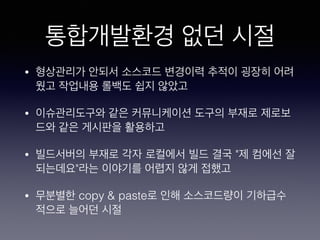 통합개발환경 없던 시절
• 형상관리가 안되서 소스코드 변경이력 추적이 굉장히 어려
웠고 작업내용 롤백도 쉽지 않았고
• 이슈관리도구와 같은 커뮤니케이션 도구의 부재로 제로보
드와 같은 게시판을 활용하고
• 빌드서버의 부재로 각자 로컬에서 빌드 결국 "제 컴에선 잘
되는데요"라는 이야기를 어렵지 않게 접했고
• 무분별한 copy & paste로 인해 소스코드량이 기하급수
적으로 늘어던 시절
 