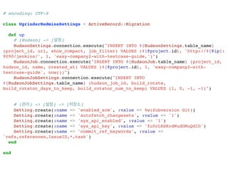 # encoding: UTF-8!
!
class UgrinderRedmineSettings < ActiveRecord::Migration!
!
def up !
# [Hudson] -> [설정]!
HudsonSettings.connection.execute("INSERT INTO #{HudsonSettings.table_name}
(project_id, url, show_compact, job_filter) VALUES (#{@project.id}, 'http://#{@ip}:
9090/jenkins/', 1, 'easy-company2-with-testcase-guide,')")!
HudsonJob.connection.execute("INSERT INTO #{HudsonJob.table_name} (project_id,
hudson_id, name, created_at) VALUES (#{@project.id}, 1, 'easy-company2-with-
testcase-guide', now())")!
HudsonJobSettings.connection.execute("INSERT INTO
#{HudsonJobSettings.table_name} (hudson_job_id, build_rotate,
build_rotator_days_to_keep, build_rotator_num_to_keep) VALUES (1, 0, -1, -1)")!
!
!
# [관리] -> [설정] -> [저장소]!
Setting.create(:name => 'enabled_scm', :value => %w(Subversion Git))!
Setting.create(:name => 'autofetch_changesets', :value => '1')!
Setting.create(:name => 'sys_api_enabled', :value => '1')!
Setting.create(:name => 'sys_api_key', :value => 'fu0cLRSRrdWudOMuQdlD')!
Setting.create(:name => 'commit_ref_keywords', :value =>
'refs,references,IssueID,*,task')!
end !
!
end!
 
