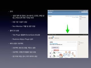 • 관리
• ‘설정’ 항목 중 [일반], [표시방식], [인증], [메일 알
림], [저장소]에 대한 기본값 변경
• 5명 기본 ‘사용자’ 생성
• Non Member ‘역활 및 권한’ 변경
• 플러그인 설정
• Tab Plugin 활용해 SonarQube 탭 설정
• Redmine Mylyn Plugin 설치
• 베이스캠프 프로젝트
• 프로젝트 생성 및 모듈, 저장소 설정
• 프로젝트 수행단계 템플릿 일감 생성
• 참고자료 파일, 문서, 위키 데이터 생성
 