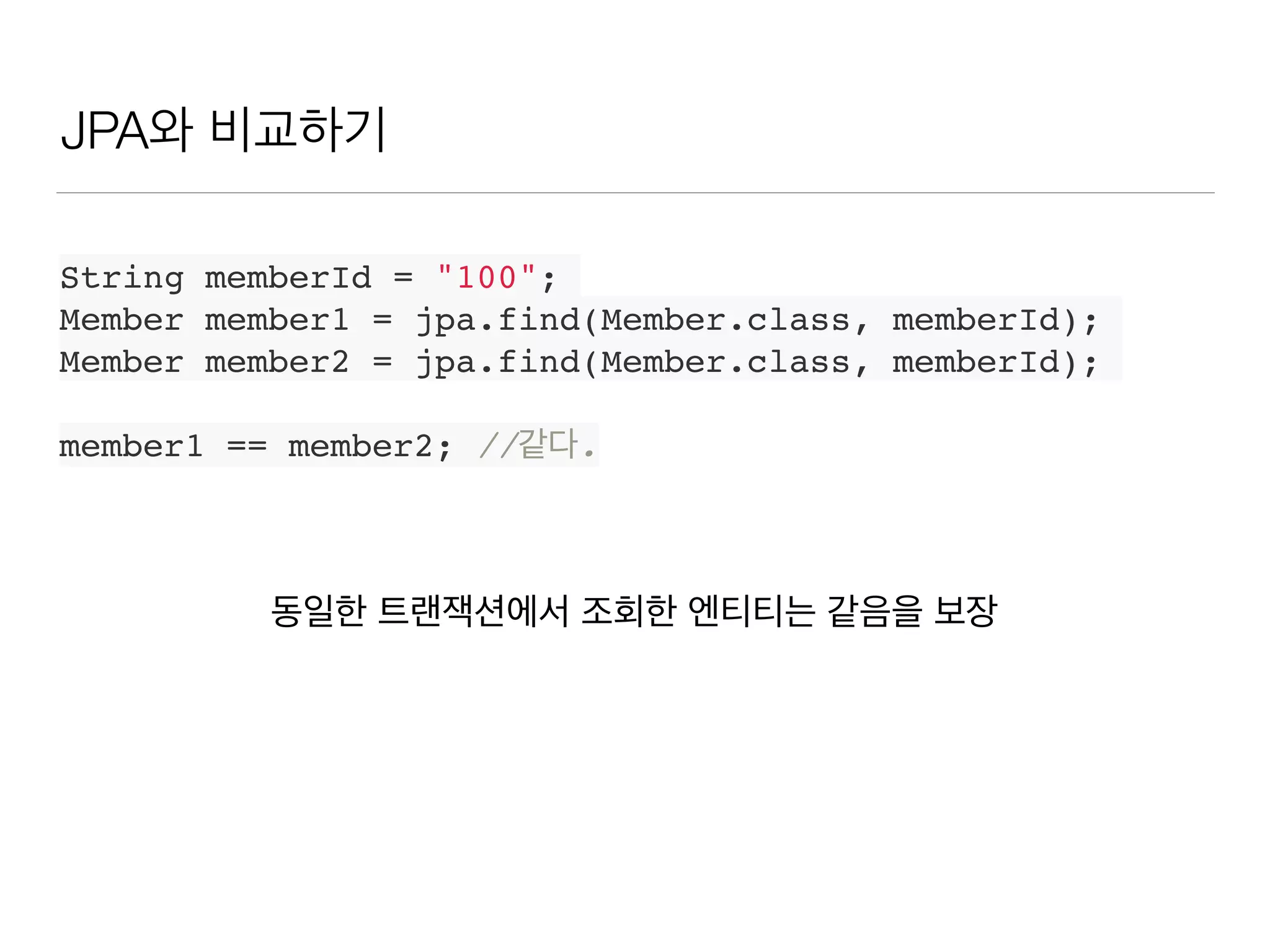 JPA와 비교하기
String memberId = "100";
Member member1 = jpa.find(Member.class, memberId);
Member member2 = jpa.find(Member.class, memberId);
member1 == member2; //같다.
동일한 트랜잭션에서 조회한 엔티티는 같음을 보장
 