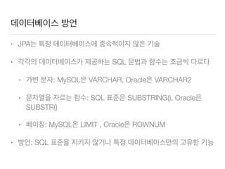 데이터베이스 방언
• JPA는 특정 데이터베이스에 종속적이지 않은 기술
• 각각의 데이터베이스가 제공하는 SQL 문법과 함수는 조금씩 다르다
• 가변 문자: MySQL은 VARCHAR, Oracle은 VARCHAR2
• 문자열을 자르는 함수: SQL 표준은 SUBSTRING(), Oracle은
SUBSTR()
• 페이징: MySQL은 LIMIT , Oracle은 ROWNUM
• 방언: SQL 표준을 지키지 않거나 특정 데이터베이스만의 고유한 기능
 