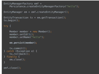 EntityManagerFactory emf =
Persistence.createEntityManagerFactory(“hello");
 
EntityManager em = emf.createEntityManager(); 
 
EntityTransaction tx = em.getTransaction(); 
tx.begin(); 
 
try { 
 
Member member = new Member(); 
member.setId(1L); 
member.setName("hello"); 
 
em.persist(member); 
 
tx.commit(); 
} catch (Exception e) { 
tx.rollback(); 
} finally { 
em.close(); 
} 
 
emf.close(); 
 