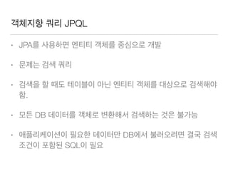 객체지향 쿼리 JPQL
• JPA를 사용하면 엔티티 객체를 중심으로 개발
• 문제는 검색 쿼리
• 검색을 할 때도 테이블이 아닌 엔티티 객체를 대상으로 검색해야
함.
• 모든 DB 데이터를 객체로 변환해서 검색하는 것은 불가능
• 애플리케이션이 필요한 데이터만 DB에서 불러오려면 결국 검색
조건이 포함된 SQL이 필요
 