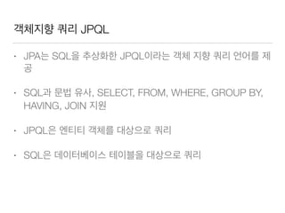 객체지향 쿼리 JPQL
• JPA는 SQL을 추상화한 JPQL이라는 객체 지향 쿼리 언어를 제
공
• SQL과 문법 유사, SELECT, FROM, WHERE, GROUP BY,
HAVING, JOIN 지원
• JPQL은 엔티티 객체를 대상으로 쿼리
• SQL은 데이터베이스 테이블을 대상으로 쿼리
 