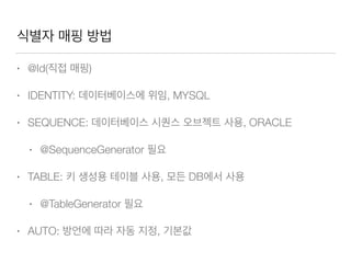 식별자 매핑 방법
• @Id(직접 매핑)
• IDENTITY: 데이터베이스에 위임, MYSQL
• SEQUENCE: 데이터베이스 시퀀스 오브젝트 사용, ORACLE
• @SequenceGenerator 필요
• TABLE: 키 생성용 테이블 사용, 모든 DB에서 사용
• @TableGenerator 필요
• AUTO: 방언에 따라 자동 지정, 기본값
 