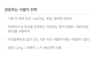 권장하는 식별자 전략
• 기본 키 제약 조건: null 아님, 유일, 변하면 안된다.
• 미래까지 이 조건을 만족하는 자연키는 찾기 어렵다. 대리키(대
체키)를 사용하자.
• 주민등록번호 같은 것도 기본 키로 사용하기에는 적절하기 않다.
• 권장: Long + 대체키 + 키 생성전략 사용
 