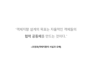 –조영호(객체지향의 사실과 오해)
‘객체지향 설계의 목표는 자율적인 객체들의
협력 공동체를 만드는 것이다.’
 