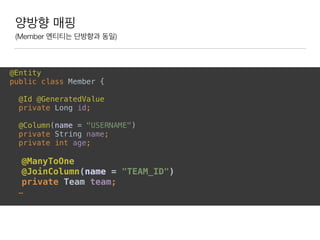 양방향 매핑
(Member 엔티티는 단방향과 동일)
@Entity 
public class Member {
 
@Id @GeneratedValue 
private Long id; 
 
@Column(name = "USERNAME") 
private String name; 
private int age; 
 
@ManyToOne 
@JoinColumn(name = "TEAM_ID") 
private Team team; 
…
 