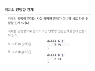객체의 양방향 관계
• 객체의 양방향 관계는 사실 양방향 관계가 아니라 서로 다른 단
뱡향 관계 2개다.
• 객체를 양방향으로 참조하려면 단방향 연관관계를 2개 만들어
야 한다.
• A -> B (a.getB())
• B -> A (b.getA())
class A {
B b;
}
class B {
A a;
}
 