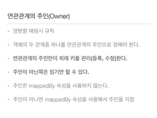 연관관계의 주인(Owner)
• 양방향 매핑시 규칙
• 객체의 두 관계중 하나를 연관관계의 주인으로 정해야 한다.
• 연관관계의 주인만이 외래 키를 관리(등록, 수정)한다.
• 주인이 아닌쪽은 읽기만 할 수 있다.
• 주인은 mappedBy 속성을 사용하지 않는다.
• 주인이 아니면 mappedBy 속성을 사용해서 주인을 지정
 