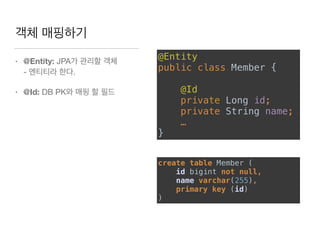 객체 매핑하기
• @Entity: JPA가 관리할 객체  
- 엔티티라 한다.

• @Id: DB PK와 매핑 할 필드
@Entity 
public class Member {  
 
@Id  
private Long id;
private String name;
…
}
create table Member ( 
id bigint not null, 
name varchar(255), 
primary key (id) 
)
 