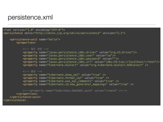 persistence.xml
<?xml version="1.0" encoding="UTF-8"?> 
<persistence xmlns="http://xmlns.jcp.org/xml/ns/persistence" version="2.1"> 
 
<persistence-unit name="hello"> 
<properties> 
 
<!-- 필수 속성 --> 
<property name="javax.persistence.jdbc.driver" value="org.h2.Driver"/> 
<property name="javax.persistence.jdbc.user" value="sa"/> 
<property name="javax.persistence.jdbc.password" value=""/> 
<property name="javax.persistence.jdbc.url" value="jdbc:h2:tcp://localhost/~/test"/> 
<property name="hibernate.dialect" value="org.hibernate.dialect.H2Dialect" /> 
 
<!-- 옵션 --> 
<property name="hibernate.show_sql" value="true" /> 
<property name="hibernate.format_sql" value="true" /> 
<property name="hibernate.use_sql_comments" value="true" /> 
<property name="hibernate.id.new_generator_mappings" value="true" /> 
 
<!--<property name="hibernate.hbm2ddl.auto" value="create" />--> 
</properties> 
</persistence-unit> 
</persistence> 
 