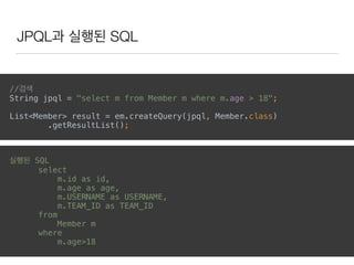 JPQL과 실행된 SQL
//검색 
String jpql = "select m from Member m where m.age > 18";
List<Member> result = em.createQuery(jpql, Member.class) 
.getResultList(); 
실행된 SQL
select
m.id as id,
m.age as age,
m.USERNAME as USERNAME,
m.TEAM_ID as TEAM_ID
from
Member m
where
m.age>18
 
