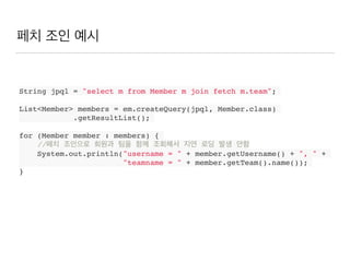 페치 조인 예시
String jpql = "select m from Member m join fetch m.team";
List<Member> members = em.createQuery(jpql, Member.class)
.getResultList();
for (Member member : members) {
//페치 조인으로 회원과 팀을 함께 조회해서 지연 로딩 발생 안함
System.out.println("username = " + member.getUsername() + ", " +
"teamname = " + member.getTeam().name());
}
 