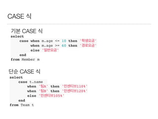 CASE 식
select
case when m.age <= 10 then '학생요금'
when m.age >= 60 then '경로요금'
else '일반요금'
end
from Member m
select
case t.name
when '팀A' then '인센티브110%'
when '팀B' then '인센티브120%'
else '인센티브105%'
end
from Team t
기본 CASE 식
단순 CASE 식
 