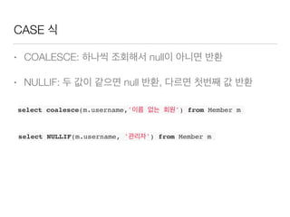 CASE 식
• COALESCE: 하나씩 조회해서 null이 아니면 반환
• NULLIF: 두 값이 같으면 null 반환, 다르면 첫번째 값 반환
select coalesce(m.username,'이름 없는 회원') from Member m
select NULLIF(m.username, '관리자') from Member m
 