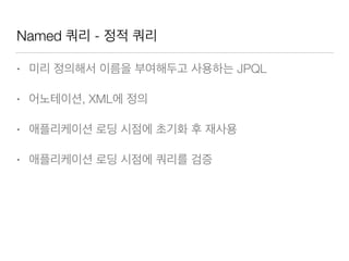 Named 쿼리 - 정적 쿼리
• 미리 정의해서 이름을 부여해두고 사용하는 JPQL
• 어노테이션, XML에 정의
• 애플리케이션 로딩 시점에 초기화 후 재사용
• 애플리케이션 로딩 시점에 쿼리를 검증
 