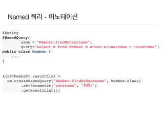 Named 쿼리 - 어노테이션
@Entity
@NamedQuery(
name = "Member.findByUsername",
query="select m from Member m where m.username = :username")
public class Member {
...
}
List<Member> resultList =
em.createNamedQuery("Member.findByUsername", Member.class)
.setParameter("username", "회원1")
.getResultList();
 