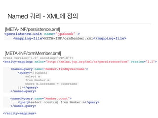 Named 쿼리 - XML에 정의
<?xml version="1.0" encoding="UTF-8"?>
<entity-mappings xmlns="http://xmlns.jcp.org/xml/ns/persistence/orm" version="2.1">
<named-query name="Member.findByUsername">
<query><![CDATA[
select m
from Member m
where m.username = :username
]]></query>
</named-query>
<named-query name="Member.count">
<query>select count(m) from Member m</query>
</named-query>
</entity-mappings>
<persistence-unit name="jpabook" >
<mapping-file>META-INF/ormMember.xml</mapping-file>
[META-INF/ormMember.xml]
[META-INF/persistence.xml]
 