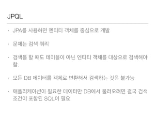 JPQL
• JPA를 사용하면 엔티티 객체를 중심으로 개발
• 문제는 검색 쿼리
• 검색을 할 때도 테이블이 아닌 엔티티 객체를 대상으로 검색해야
함.
• 모든 DB 데이터를 객체로 변환해서 검색하는 것은 불가능
• 애플리케이션이 필요한 데이터만 DB에서 불러오려면 결국 검색
조건이 포함된 SQL이 필요
 